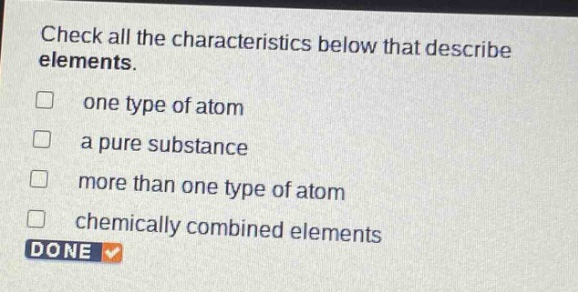 check all the characteristics below that describe elements.\none type of atom\na pure substance\nmore than one type of atom\nchemically combined elements\ndone