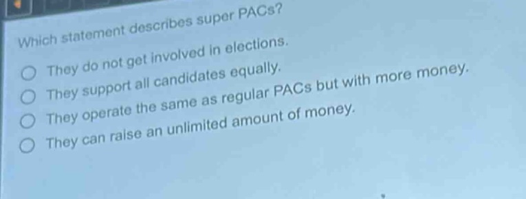 which statement describes super pacs?\nthey do not get involved in elections.\nthey support all candidates equally.\nthey operate the same as regular pacs but with more money.\nthey can raise an unlimited amount of money.