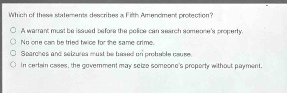 which of these statements describes a fifth amendment protection?\na warrant must be issued before the police can search someones property.\nno one can be tried twice for the same crime.\nsearches and seizures must be based on probable cause.\nin certain cases, the government may seize someones property without payment.