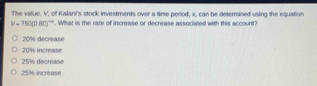 the value, v, of kalanis stock investments over a time period, x, can be determined using the equation v = 750(0.80)^x. what is the rate of increase or decrease associated with this account?\n20% decrease\n20% increase\n25% decrease\n25% increase