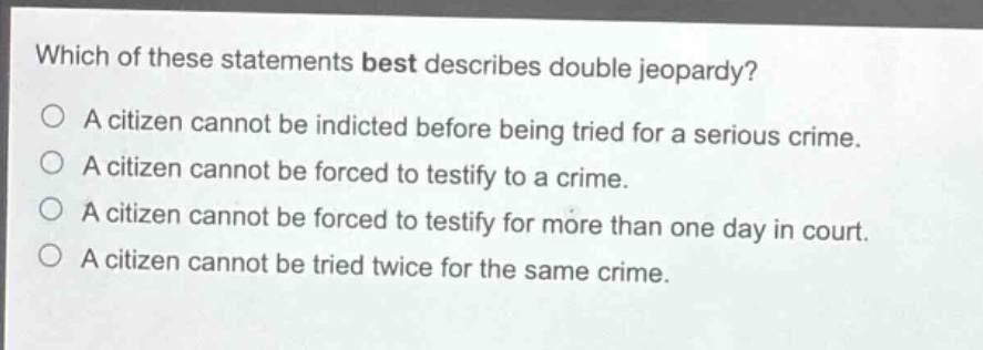 which of these statements best describes double jeopardy?\na citizen cannot be indicted before being tried for a serious crime.\na citizen cannot be forced to testify to a crime.\na citizen cannot be forced to testify for more than one day in court.\na citizen cannot be tried twice for the same crime.