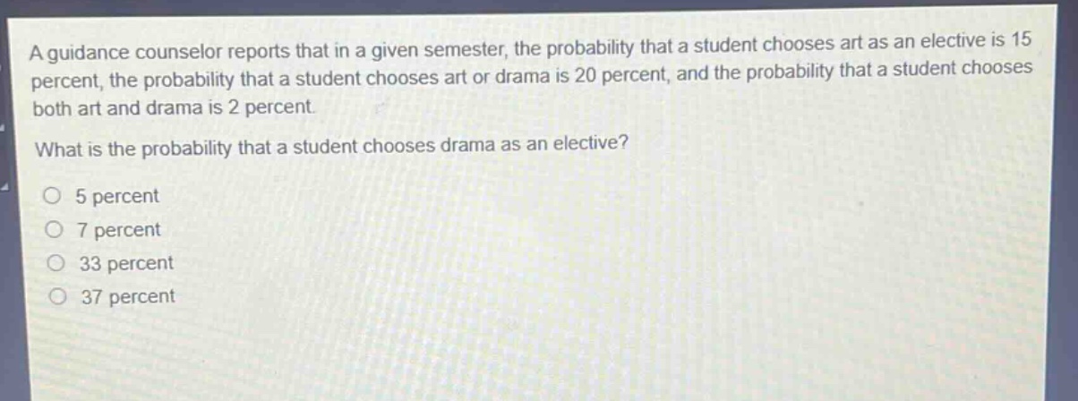 a guidance counselor reports that in a given semester, the probability that a student chooses art as an elective is 15 percent, the probability that a student chooses art or drama is 20 percent, and the probability that a student chooses both art and drama is 2 percent. what is the probability that a student chooses drama as an elective? 5 percent 7 percent 33 percent 37 percent