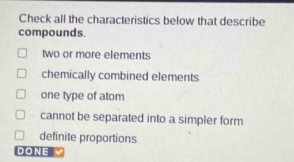 check all the characteristics below that describe compounds.\ntwo or more elements\nchemically combined elements\none type of atom\ncannot be separated into a simpler form\ndefinite proportions
