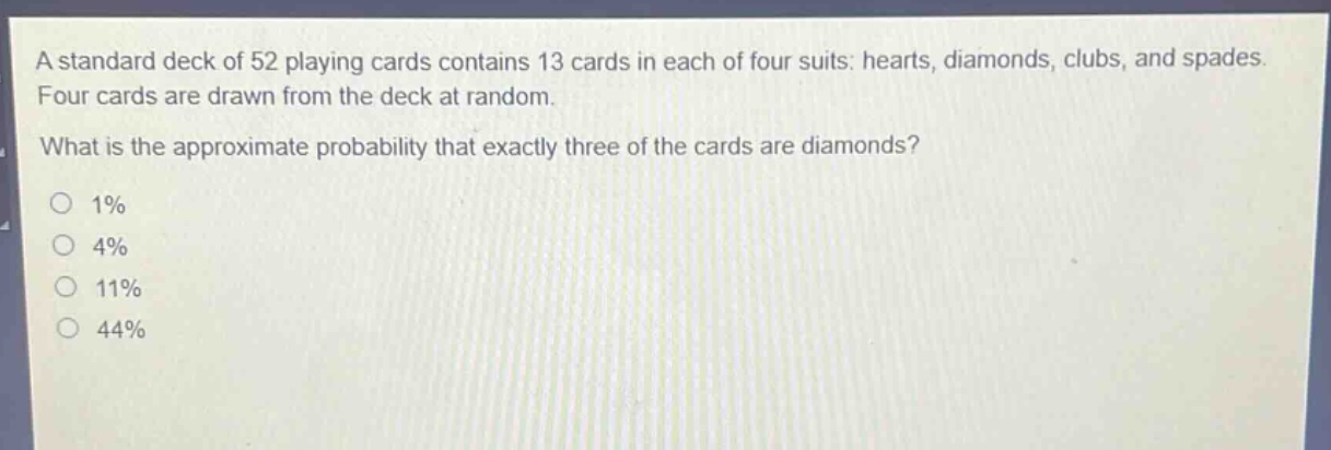 a standard deck of 52 playing cards contains 13 cards in each of four suits: hearts, diamonds, clubs, and spades. four cards are drawn from the deck at random. what is the approximate probability that exactly three of the cards are diamonds? 1% 4% 11% 44%
