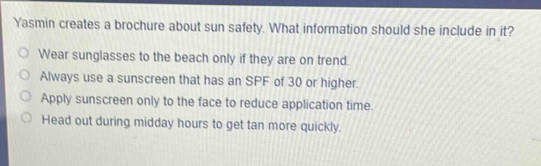yasmin creates a brochure about sun safety. what information should she include in it?\nwear sunglasses to the beach only if they are on trend.\nalways use a sunscreen that has an spf of 30 or higher.\napply sunscreen only to the face to reduce application time.\nhead out during midday hours to get tan more quickly.