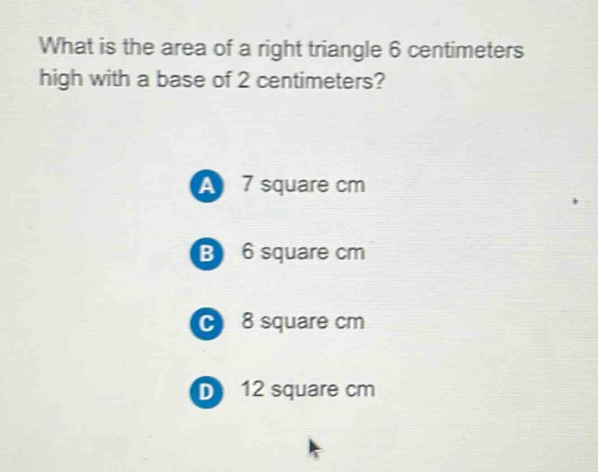 what is the area of a right triangle 6 centimeters high with a base of 2 centimeters?\na 7 square cm\nb 6 square cm\nc 8 square cm\nd 12 square cm