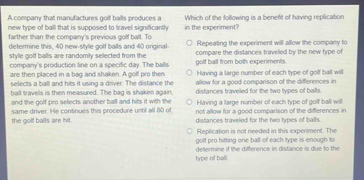a company that manufactures golf balls produces a new type of ball that is supposed to travel significantly farther than the company’s previous golf ball. to determine this, 40 new - style golf balls and 40 original - style golf balls are randomly selected from the company’s production line on a specific day. the balls are then placed in a bag and shaken. a golf pro then selects a ball and hits it using a driver. the distance the ball travels is then measured. the bag is shaken again, and the golf pro selects another ball and hits it with the same driver. he continues this procedure until all 80 of the golf balls are hit. which of the following is a benefit of having replication in the experiment? repeating the experiment will allow the company to compare the distances traveled by the new type of golf ball from both experiments. having a large number of each type of golf ball will allow for a good comparison of the differences in distances traveled for the two types of balls. having a large number of each type of golf ball will not allow for a good comparison of the differences in distances traveled for the two types of balls. replication is not needed in this experiment. the golf pro hitting one ball of each type is enough to determine if the difference in distance is due to the type of ball.