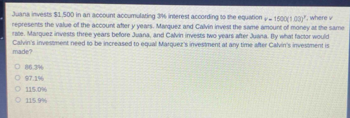 juana invests $1,500 in an account accumulating 3% interest according to the equation $v = 1500(1.03)^y$, where $v$ represents the value of the account after $y$ years. marquez and calvin invest the same amount of money at the same rate. marquez invests three years before juana, and calvin invests two years after juana. by what factor would calvins investment need to be increased to equal marquezs investment at any time after calvins investment is made?\n\n86.3%\n97.1%\n115.0%\n115.9%