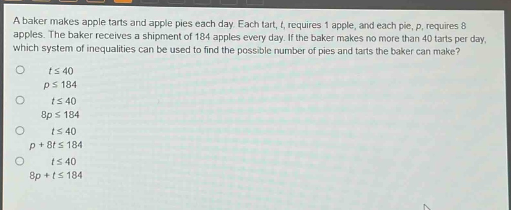 a baker makes apple tarts and apple pies each day. each tart, t, requires 1 apple, and each pie, p, requires 8 apples. the baker receives a shipment of 184 apples every day. if the baker makes no more than 40 tarts per day, which system of inequalities can be used to find the possible number of pies and tarts the baker can make?\no t ≤ 40\np ≤ 184\no t ≤ 40\n8p ≤ 184\no t ≤ 40\np + 8t ≤ 184\no t ≤ 40\n8p + t ≤ 184