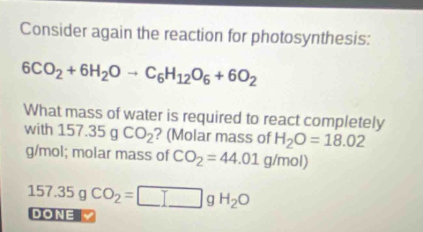 consider again the reaction for photosynthesis: 6co₂ + 6h₂o → c₆h₁₂o₆ + 6o₂. what mass of water is required to react completely with 157.35 g co₂? (molar mass of h₂o = 18.02 g/mol; molar mass of co₂ = 44.01 g/mol) 157.35 g co₂ = g h₂o done