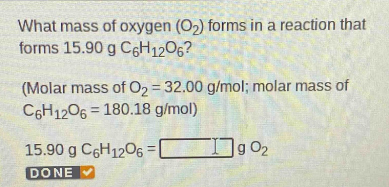 what mass of oxygen (o₂) forms in a reaction that forms 15.90 g c₆h₁₂o₆? (molar mass of o₂ = 32.00 g/mol; molar mass of c₆h₁₂o₆ = 180.18 g/mol) 15.90 g c₆h₁₂o₆ = g o₂ done