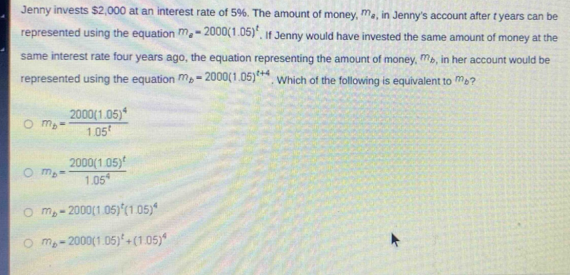 jenny invests $2,000 at an interest rate of 5%. the amount of money, $m_a$, in jennys account after $t$ years can be represented using the equation $m_a = 2000(1.05)^t$. if jenny would have invested the same amount of money at the same interest rate four years ago, the equation representing the amount of money, $m_b$, in her account would be represented using the equation $m_b = 2000(1.05)^{t + 4}$. which of the following is equivalent to $m_b$?\n$m_b=\frac{2000(1.05)^4}{1.05^t}$\n$m_b=\frac{2000(1.05)^t}{1.05^4}$\n$m_b = 2000(1.05)^t(1.05)^4$\n$m_b = 2000(1.05)^t+(1.05)^4$