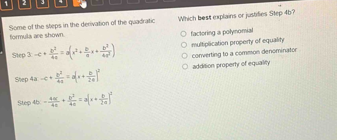 some of the steps in the derivation of the quadratic formula are shown. step 3: $-c+\frac{b^{2}}{4a}=a(x^{2}+\frac{b}{a}x+\frac{b^{2}}{4a^{2}})$ step 4a: $-c+\frac{b^{2}}{4a}=a(x + \frac{b}{2a})^{2}$ step 4b: $-\frac{4ac}{4a}+\frac{b^{2}}{4a}=a(x+\frac{b}{2a})^{2}$ which best explains or justifies step 4b? factoring a polynomial multiplication property of equality converting to a common denominator addition property of equality