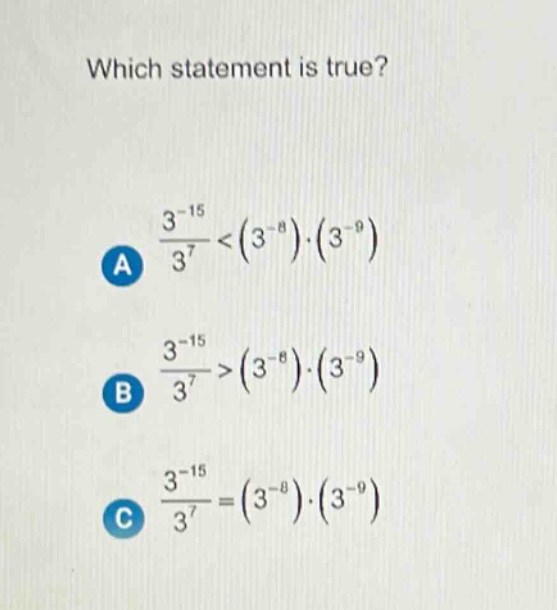 which statement is true?\na $\frac{3^{-15}}{3^{7}}<(3^{-8})cdot(3^{-9})$\nb $\frac{3^{-15}}{3^{7}}>(3^{-8})cdot(3^{-9})$\nc $\frac{3^{-15}}{3^{7}}=(3^{-8})cdot(3^{-9})$