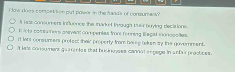 how does competition put power in the hands of consumers?\nit lets consumers influence the market through their buying decisions.\nit lets consumers prevent companies from forming illegal monopolies.\nit lets consumers protect their property from being taken by the government.\nit lets consumers guarantee that businesses cannot engage in unfair practices.