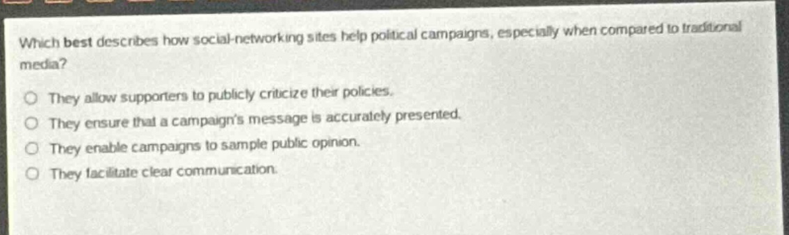 which best describes how social - networking sites help political campaigns, especially when compared to traditional media?\nthey allow supporters to publicly criticize their policies.\nthey ensure that a campaigns message is accurately presented.\nthey enable campaigns to sample public opinion.\nthey facilitate clear communication.