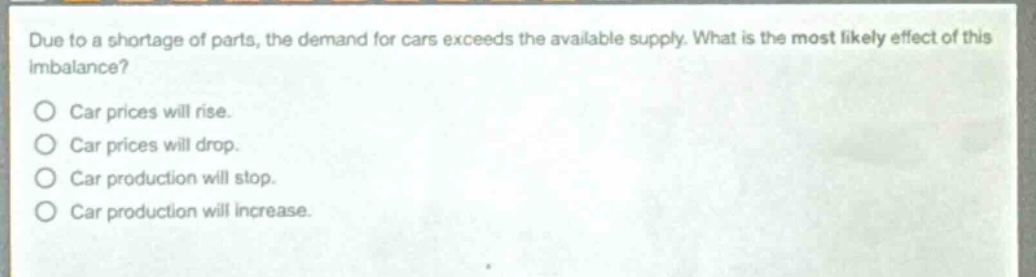 due to a shortage of parts, the demand for cars exceeds the available supply. what is the most likely effect of this imbalance?\ncar prices will rise.\ncar prices will drop.\ncar production will stop.\ncar production will increase.