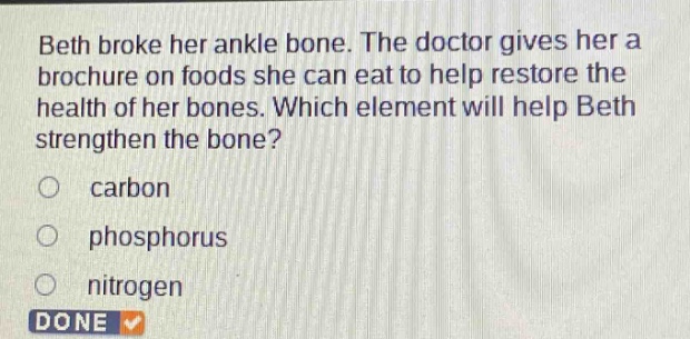 beth broke her ankle bone. the doctor gives her a brochure on foods she can eat to help restore the health of her bones. which element will help beth strengthen the bone?\ncarbon\nphosphorus\nnitrogen