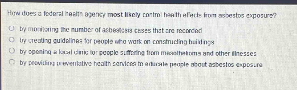 how does a federal health agency most likely control health effects from asbestos exposure?\nby monitoring the number of asbestosis cases that are recorded\nby creating guidelines for people who work on constructing buildings\nby opening a local clinic for people suffering from mesothelioma and other illnesses\nby providing preventative health services to educate people about asbestos exposure