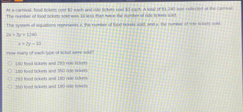 at a carnival, food tickets cost $2 each and ride tickets cost $3 each. a total of $1,240 was collected at the carnival. the number of food tickets sold was 10 less than twice the number of ride tickets sold. the system of equations represents x, the number of food tickets sold, and y, the number of ride tickets sold. 2x + 3y = 1240\nx = 2y - 10\nhow many of each type of ticket were sold?\n180 food tickets and 293 ride tickets\n180 food tickets and 350 ride tickets\n293 food tickets and 180 ride tickets\n350 food tickets and 180 ride tickets