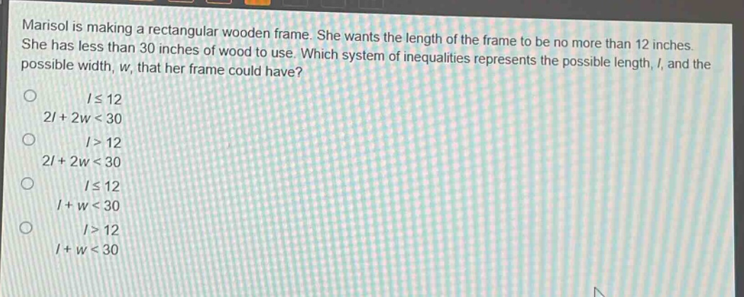 marisol is making a rectangular wooden frame. she wants the length of the frame to be no more than 12 inches. she has less than 30 inches of wood to use. which system of inequalities represents the possible length, (l), and the possible width, (w), that her frame could have?\n(lleq12)\n(2l + 2w<30)\n(l>12)\n(2l + 2w<30)\n(lleq12)\n(l + w<30)\n(l>12)\n(l + w<30)