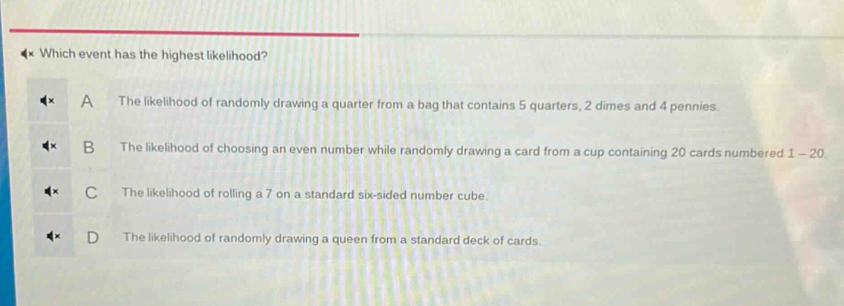 which event has the highest likelihood?\na the likelihood of randomly drawing a quarter from a bag that contains 5 quarters, 2 dimes and 4 pennies.\nb the likelihood of choosing an even number while randomly drawing a card from a cup containing 20 cards numbered 1 - 20.\nc the likelihood of rolling a 7 on a standard six - sided number cube.\nd the likelihood of randomly drawing a queen from a standard deck of cards.