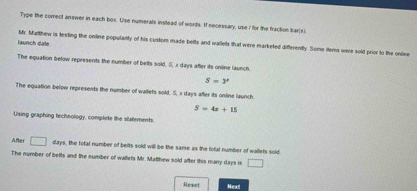 type the correct answer in each box. use numerals instead of words. if necessary, use / for the fraction bar(s). mr. matthew is testing the online popularity of his custom - made belts and wallets that were marketed differently. some items were sold prior to the online launch date. the equation below represents the number of belts sold, s, x days after its online launch. $s = 3^{x}$ the equation below represents the number of wallets sold, s, x days after its online launch. $s = 4x + 15$ using graphing technology, complete the statements. after days, the total number of belts sold will be the same as the total number of wallets sold. the number of belts and the number of wallets mr. matthew sold after this many days is