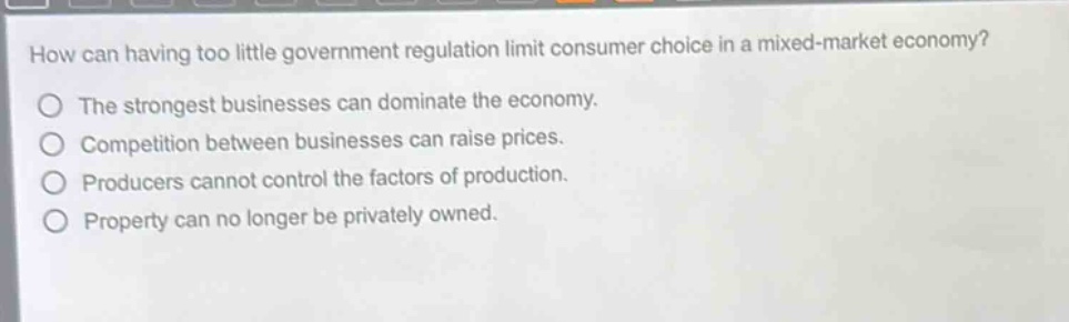 how can having too little government regulation limit consumer choice in a mixed - market economy?\nthe strongest businesses can dominate the economy.\ncompetition between businesses can raise prices.\nproducers cannot control the factors of production.\nproperty can no longer be privately owned.
