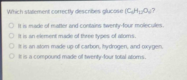 which statement correctly describes glucose (c₆h₁₂o₆)? it is made of matter and contains twenty - four molecules. it is an element made of three types of atoms. it is an atom made up of carbon, hydrogen, and oxygen. it is a compound made of twenty - four total atoms.