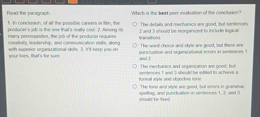 read the paragraph.\n1. in conclusion, of all the possible careers in film, the producers job is the one thats really cool. 2. among its many prerequisites, the job of the producer requires creativity, leadership, and communication skills, along with superior organizational skills. 3. itll keep you on your toes, thats for sure.\nwhich is the best peer evaluation of the conclusion?\nthe details and mechanics are good, but sentences 2 and 3 should be reorganized to include logical transitions.\nthe word choice and style are good, but there are punctuation and organizational errors in sentences 1 and 2.\nthe mechanics and organization are good, but sentences 1 and 3 should be edited to achieve a formal style and objective tone.\nthe tone and style are good, but errors in grammar, spelling, and punctuation in sentences 1, 2, and 3 should be fixed.