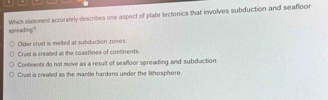 which statement accurately describes one aspect of plate tectonics that involves subduction and seafloor spreading?\nolder crust is melted at subduction zones.\ncrust is created at the coastlines of continents.\ncontinents do not move as a result of seafloor spreading and subduction.\ncrust is created as the mantle hardens under the lithosphere.