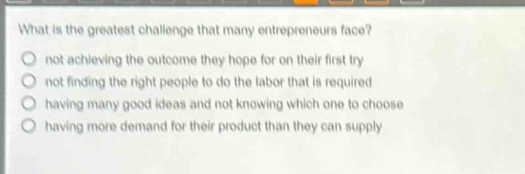 what is the greatest challenge that many entrepreneurs face?\nnot achieving the outcome they hope for on their first try\nnot finding the right people to do the labor that is required\nhaving many good ideas and not knowing which one to choose\nhaving more demand for their product than they can supply
