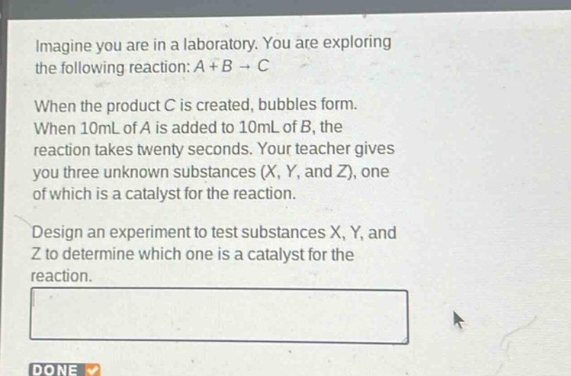 imagine you are in a laboratory. you are exploring the following reaction: a + b → c\nwhen the product c is created, bubbles form. when 10ml of a is added to 10ml of b, the reaction takes twenty seconds. your teacher gives you three unknown substances (x, y, and z), one of which is a catalyst for the reaction.\ndesign an experiment to test substances x, y, and z to determine which one is a catalyst for the reaction.
