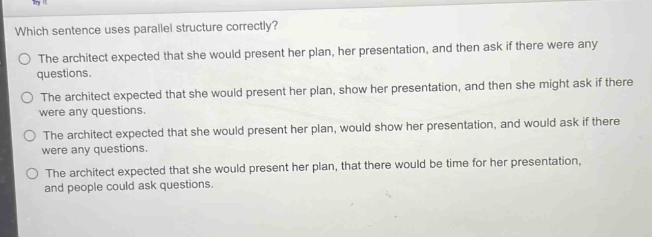 which sentence uses parallel structure correctly?\nthe architect expected that she would present her plan, her presentation, and then ask if there were any questions.\nthe architect expected that she would present her plan, show her presentation, and then she might ask if there were any questions.\nthe architect expected that she would present her plan, would show her presentation, and would ask if there were any questions.\nthe architect expected that she would present her plan, that there would be time for her presentation, and people could ask questions.