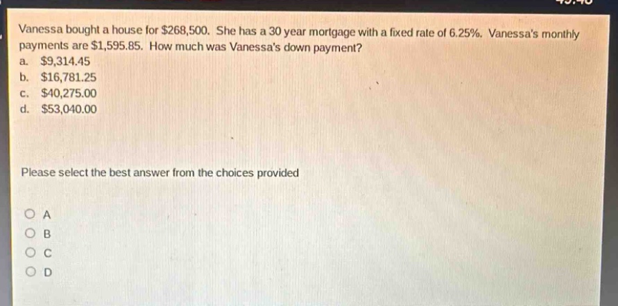 vanessa bought a house for $268,500. she has a 30 - year mortgage with a fixed rate of 6.25%. vanessas monthly payments are $1,595.85. how much was vanessas down payment?\na. $9,314.45\nb. $16,781.25\nc. $40,275.00\nd. $53,040.00\nplease select the best answer from the choices provided\no a\no b\no c\no d
