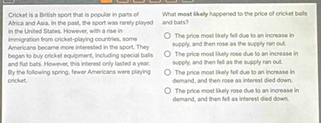 cricket is a british sport that is popular in parts of africa and asia. in the past, the sport was rarely played in the united states. however, with a rise in immigration from cricket - playing countries, some americans became more interested in the sport. they began to buy cricket equipment, including special balls and flat bats. however, this interest only lasted a year. by the following spring, fewer americans were playing cricket. what most likely happened to the price of cricket balls and bats? the price most likely fell due to an increase in supply, and then rose as the supply ran out. the price most likely rose due to an increase in supply, and then fell as the supply ran out. the price most likely fell due to an increase in demand, and then rose as interest died down. the price most likely rose due to an increase in demand, and then fell as interest died down.