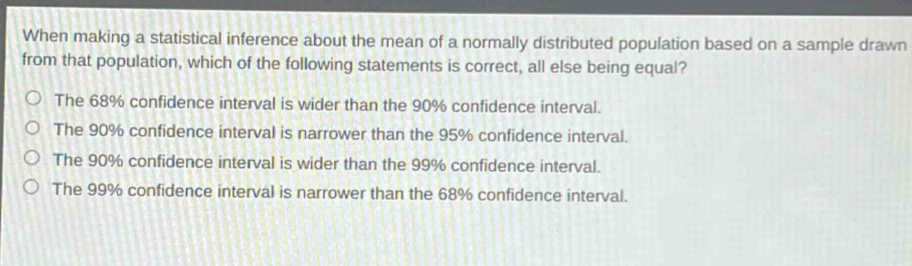 when making a statistical inference about the mean of a normally distributed population based on a sample drawn from that population, which of the following statements is correct, all else being equal?\nthe 68% confidence interval is wider than the 90% confidence interval.\nthe 90% confidence interval is narrower than the 95% confidence interval.\nthe 90% confidence interval is wider than the 99% confidence interval.\nthe 99% confidence interval is narrower than the 68% confidence interval.