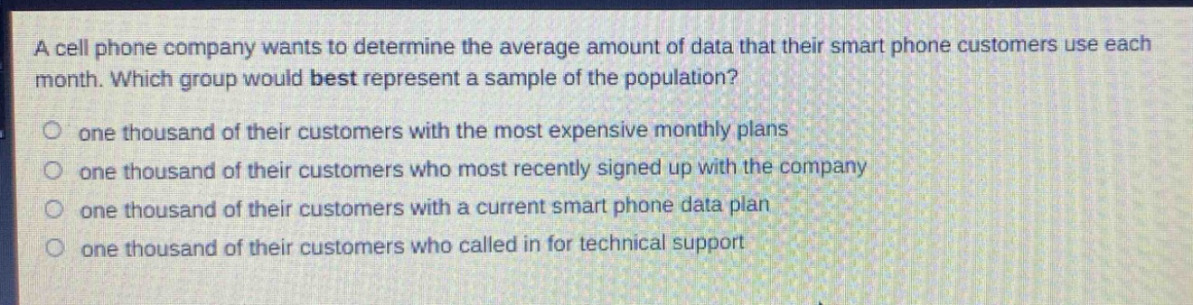 a cell phone company wants to determine the average amount of data that their smart phone customers use each month. which group would best represent a sample of the population?\n- one thousand of their customers with the most expensive monthly plans\n- one thousand of their customers who most recently signed up with the company\n- one thousand of their customers with a current smart phone data plan\n- one thousand of their customers who called in for technical support
