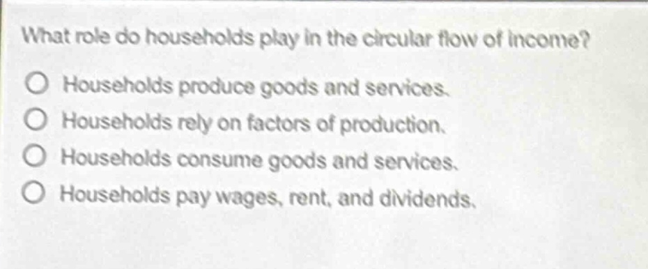 what role do households play in the circular flow of income?\no households produce goods and services.\no households rely on factors of production.\no households consume goods and services.\no households pay wages, rent, and dividends.