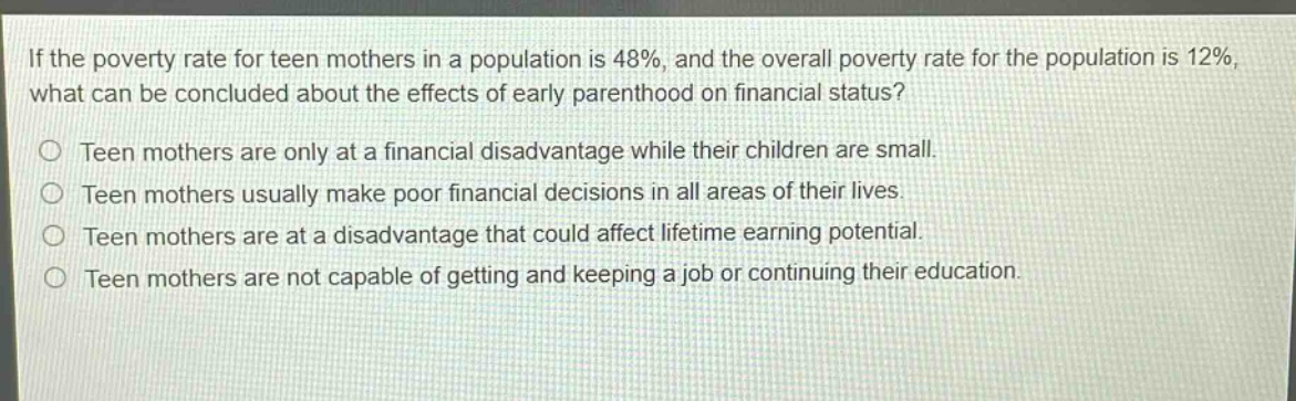 if the poverty rate for teen mothers in a population is 48%, and the overall poverty rate for the population is 12%, what can be concluded about the effects of early parenthood on financial status?\nteen mothers are only at a financial disadvantage while their children are small.\nteen mothers usually make poor financial decisions in all areas of their lives.\nteen mothers are at a disadvantage that could affect lifetime earning potential.\nteen mothers are not capable of getting and keeping a job or continuing their education.