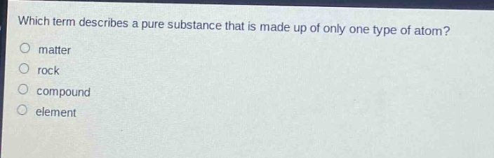 which term describes a pure substance that is made up of only one type of atom?\nmatter\nrock\ncompound\nelement