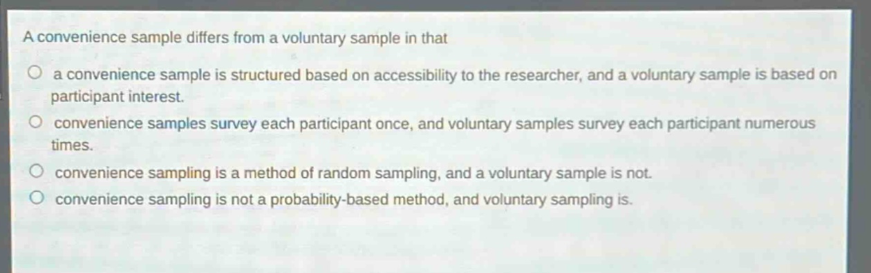 a convenience sample differs from a voluntary sample in that\n○ a convenience sample is structured based on accessibility to the researcher, and a voluntary sample is based on participant interest.\n○ convenience samples survey each participant once, and voluntary samples survey each participant numerous times.\n○ convenience sampling is a method of random sampling, and a voluntary sample is not.\n○ convenience sampling is not a probability - based method, and voluntary sampling is.