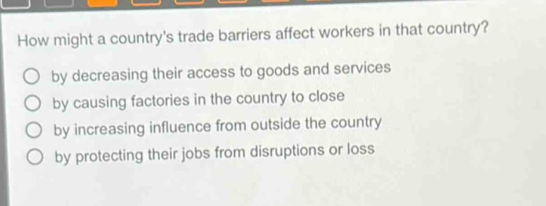 how might a countrys trade barriers affect workers in that country?\nby decreasing their access to goods and services\nby causing factories in the country to close\nby increasing influence from outside the country\nby protecting their jobs from disruptions or loss