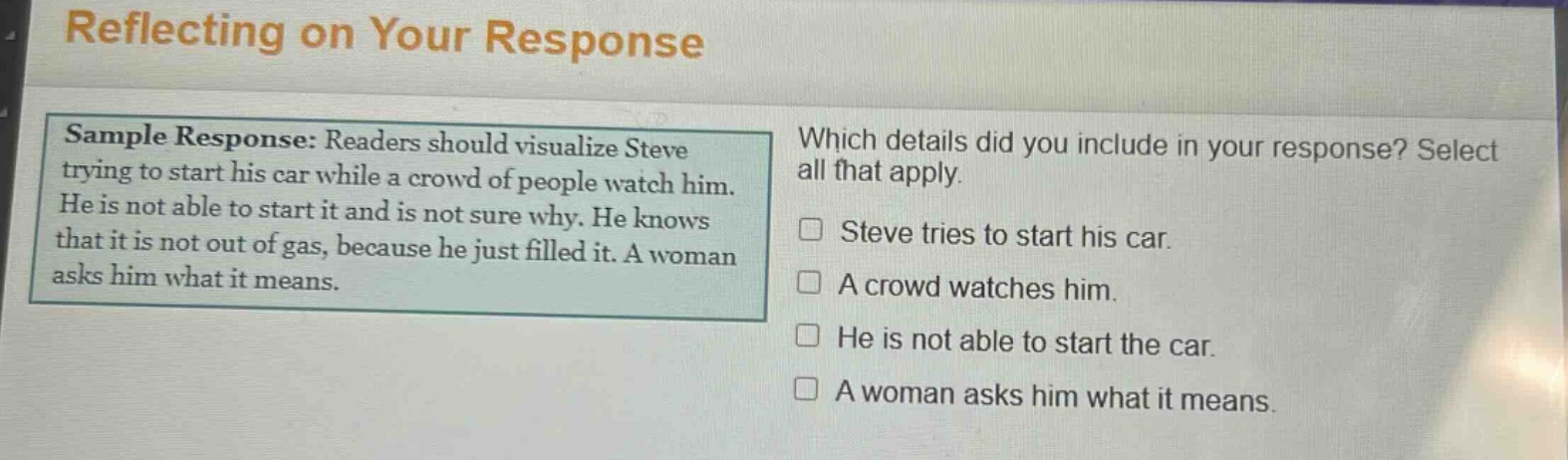 reflecting on your response\nsample response: readers should visualize steve trying to start his car while a crowd of people watch him. he is not able to start it and is not sure why. he knows that it is not out of gas, because he just filled it. a woman asks him what it means.\nwhich details did you include in your response? select all that apply.\n□ steve tries to start his car.\n□ a crowd watches him.\n□ he is not able to start the car.\n□ a woman asks him what it means.