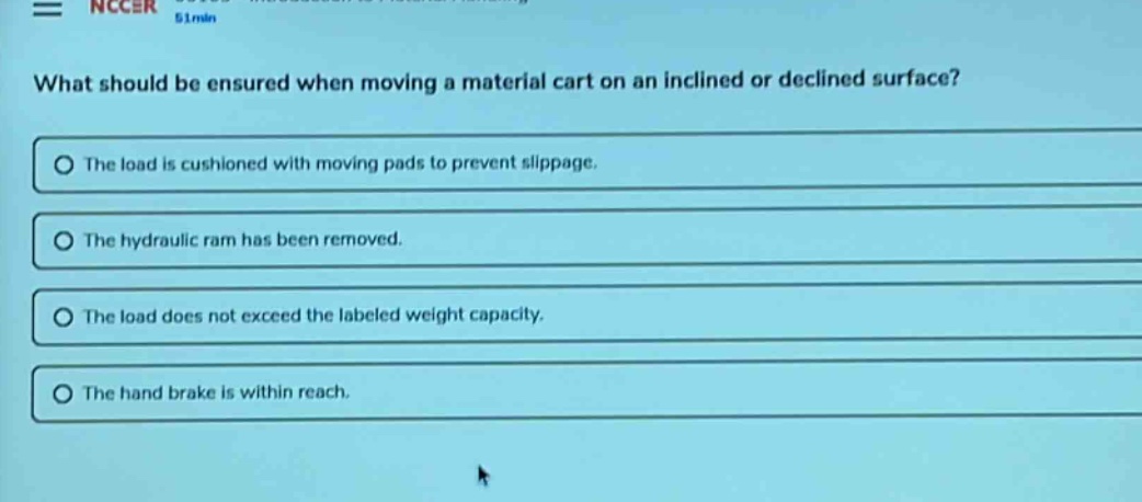 what should be ensured when moving a material cart on an inclined or declined surface?\nthe load is cushioned with moving pads to prevent slippage.\nthe hydraulic ram has been removed.\nthe load does not exceed the labeled weight capacity.\nthe hand brake is within reach.