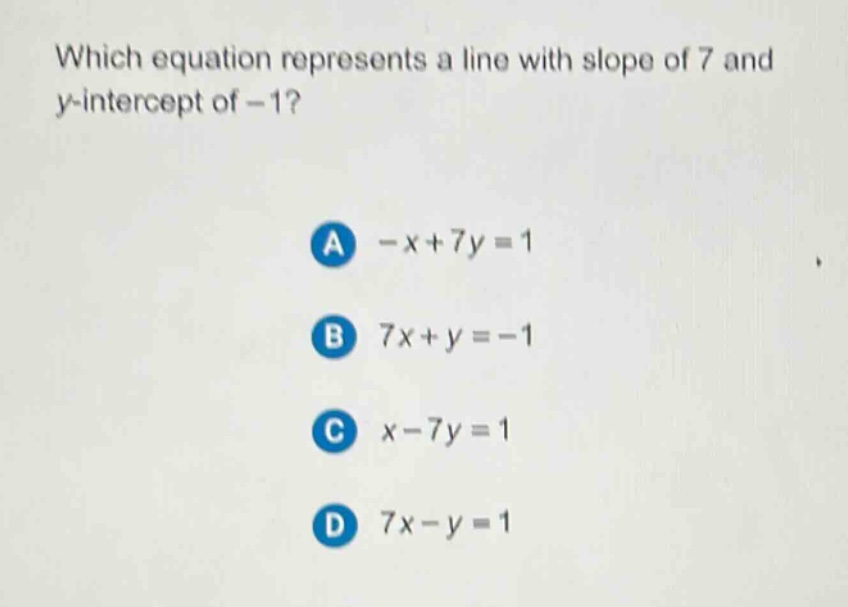 which equation represents a line with slope of 7 and y - intercept of - 1?\na -x + 7y = 1\nb 7x + y = - 1\nc x - 7y = 1\nd 7x - y = 1