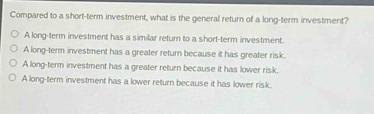 compared to a short - term investment, what is the general return of a long - term investment?\na long - term investment has a similar return to a short - term investment.\na long - term investment has a greater return because it has greater risk.\na long - term investment has a greater return because it has lower risk.\na long - term investment has a lower return because it has lower risk.