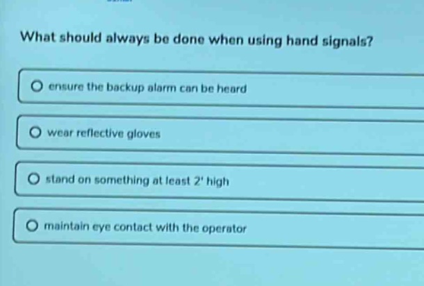 what should always be done when using hand signals?\n○ ensure the backup alarm can be heard\n○ wear reflective gloves\n○ stand on something at least 2 high\n○ maintain eye contact with the operator