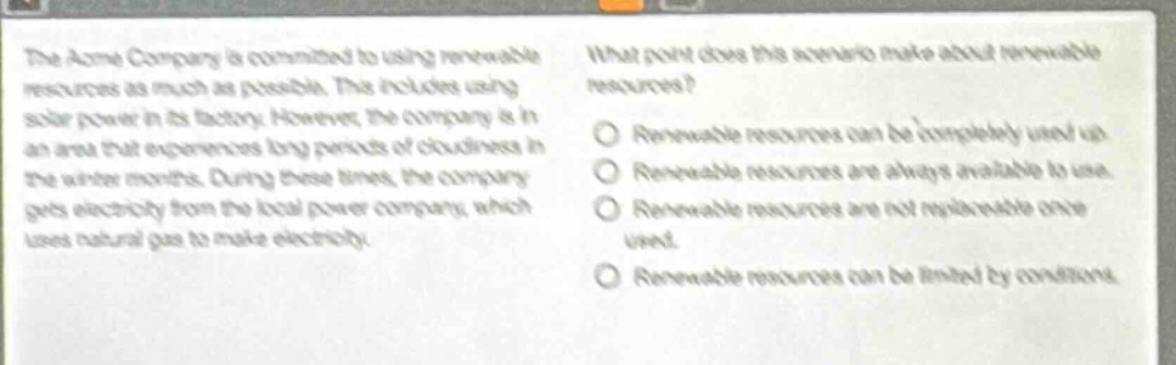 the acme company is committed to using renewable resources as much as possible. this includes using solar power in its factory. however, the company is in an area that experiences long periods of cloudiness in the winter months. during these times, the company gets electricity from the local power company, which uses natural gas to make electricity. what point does this scenario make about renewable resources? renewable resources can be completely used up. renewable resources are always available to use. renewable resources are not replaceable once used. renewable resources can be limited by conditions.