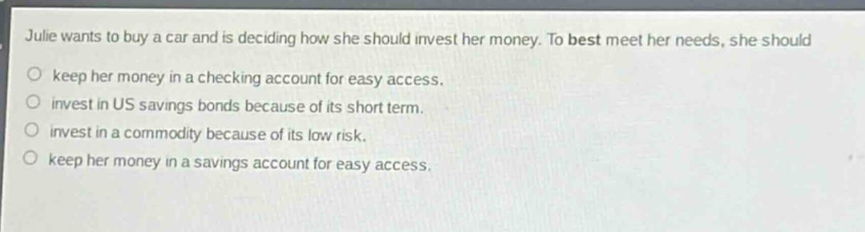 julie wants to buy a car and is deciding how she should invest her money. to best meet her needs, she should\n○ keep her money in a checking account for easy access.\n○ invest in us savings bonds because of its short term.\n○ invest in a commodity because of its low risk.\n○ keep her money in a savings account for easy access.